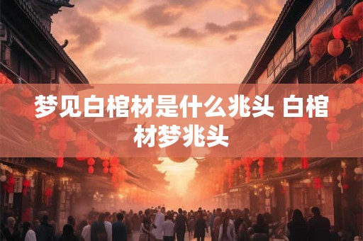 梦见白棺材是什么兆头 白棺材梦兆头 梦见白棺材是什么兆头 白棺材梦兆头