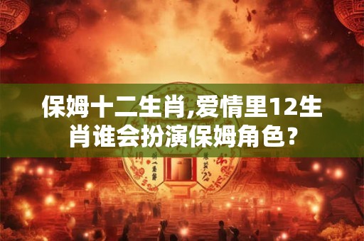 保姆十二生肖,爱情里12生肖谁会扮演保姆角色？