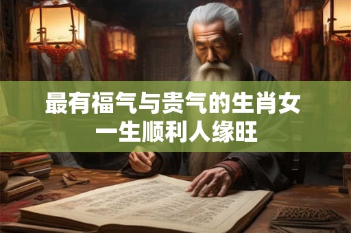 最有福气与贵气的生肖女 一生顺利人缘旺