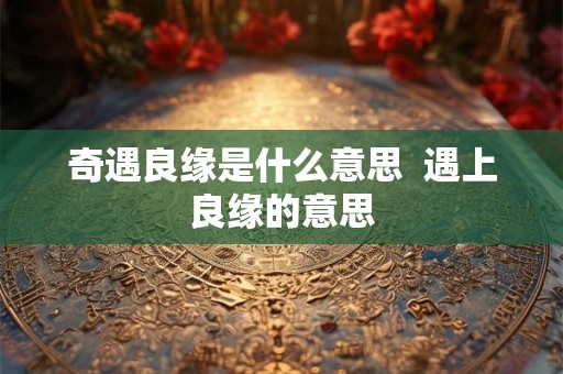 奇遇良缘是什么意思 遇上良缘的意思 奇遇良缘是什么意思 遇上良缘的意思