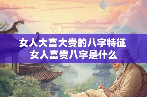 女人大富大贵的八字特征 女人富贵八字是什么
