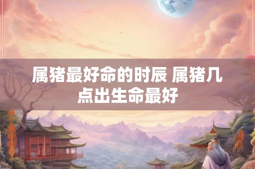 属猪最好命的时辰 属猪几点出生命最好