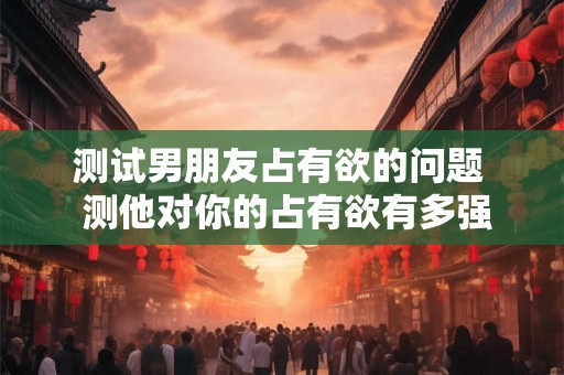 测试男朋友占有欲的问题  测他对你的占有欲有多强