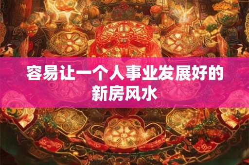 容易让一个人事业发展好的新房风水 容易让一个人事业发展好的新房风水