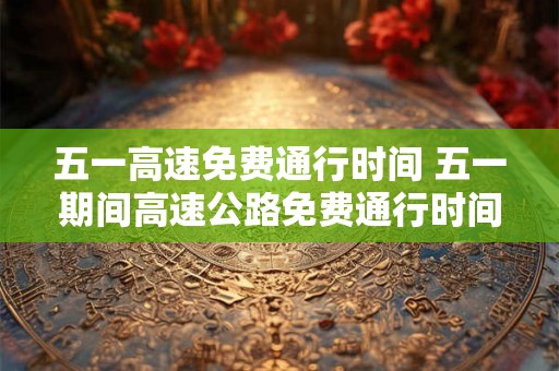 五一高速免费通行时间 五一期间高速公路免费通行时间是多久