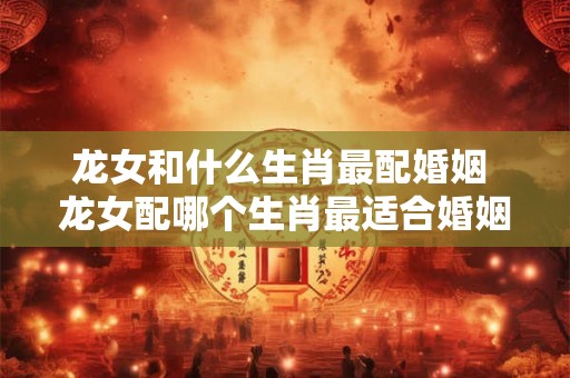 龙女和什么生肖最配婚姻 龙女配哪个生肖最适合婚姻
