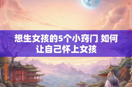 想生女孩的5个小窍门 如何让自己怀上女孩