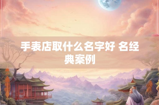 手表店取什么名字好 名经典案例 手表店取什么名字好 名经典案例