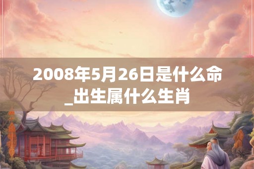 2008年5月26日是什么命_出生属什么生肖 2008年5月26日是什么命_出生属什么生肖