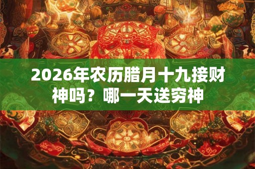 2026年农历腊月十九接财神吗？哪一天送穷神