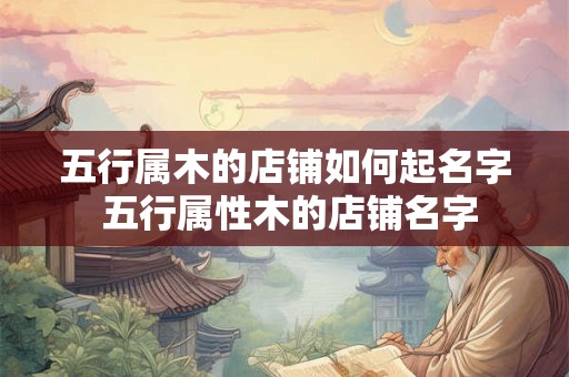 五行属木的店铺如何起名字 五行属性木的店铺名字 五行属木的店铺如何起名字 五行属性木的店铺名字