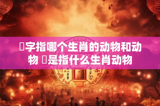 乫字指哪个生肖的动物和动物 犇是指什么生肖动物 乫字指哪个生肖的动物和动物 犇是指什么生肖动物