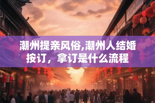 潮州提亲风俗,潮州人结婚按订,拿订是什么流程 潮州提亲风俗,潮州人结婚按订,拿订是什么流程