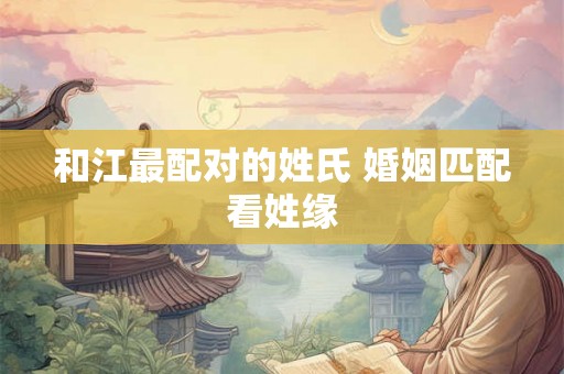 和江最配对的姓氏 婚姻匹配看姓缘