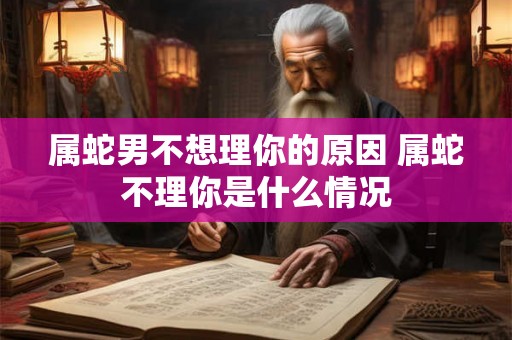 属蛇男不想理你的原因 属蛇不理你是什么情况