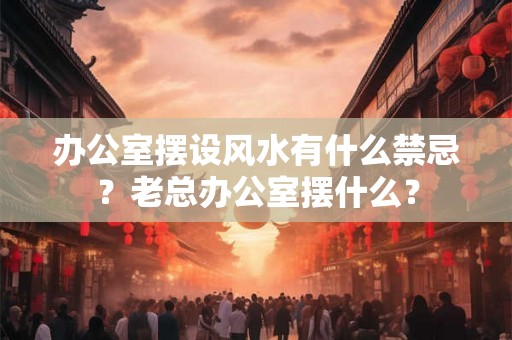 办公室摆设风水有什么禁忌？老总办公室摆什么？