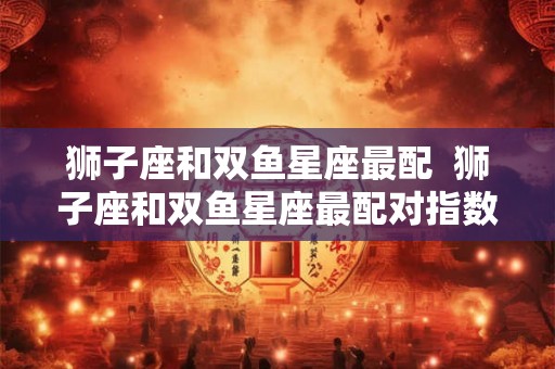狮子座和双鱼星座最配  狮子座和双鱼星座最配对指数
