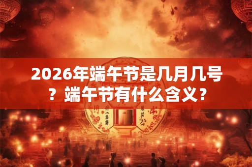 2026年端午节是几月几号?端午节有什么含义? 2026年端午节是几月几号?端午节有什么含义?