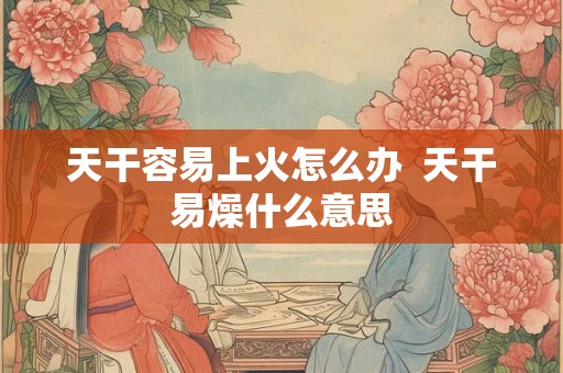 天干容易上火怎么办  天干易燥什么意思
