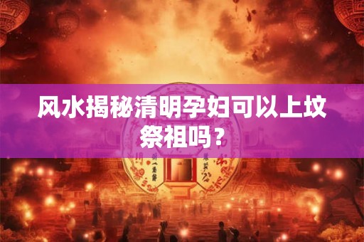 风水揭秘清明孕妇可以上坟祭祖吗？