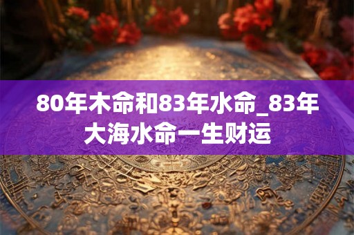 80年木命和83年水命_83年大海水命一生财运