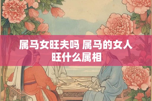 属马女旺夫吗 属马的女人旺什么属相 属马女旺夫吗 属马的女人旺什么属相