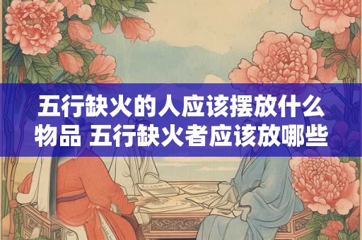 五行缺火的人应该摆放什么物品 五行缺火者应该放哪些物品