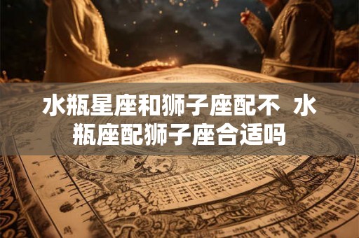 水瓶星座和狮子座配不  水瓶座配狮子座合适吗
