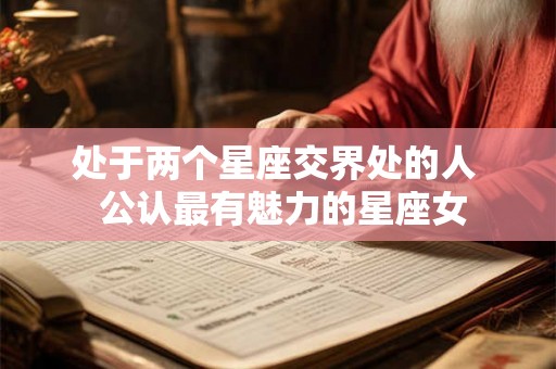 处于两个星座交界处的人 公认最有魅力的星座女 处于两个星座交界处的人 公认最有魅力的星座女