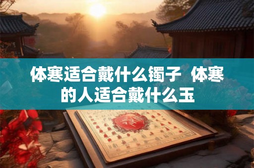体寒适合戴什么镯子 体寒的人适合戴什么玉 体寒适合戴什么镯子 体寒的人适合戴什么玉