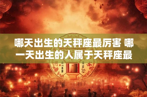 哪天出生的天秤座最厉害 哪一天出生的人属于天秤座最有实力 哪天出生的天秤座最厉害 哪一天出生的人属于天秤座最有实力