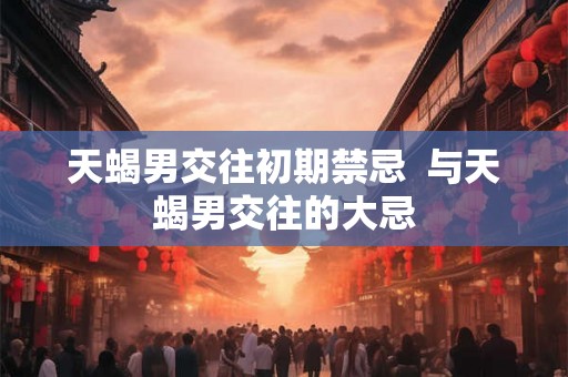 天蝎男交往初期禁忌 与天蝎男交往的大忌 天蝎男交往初期禁忌 与天蝎男交往的大忌