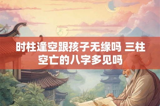 时柱逢空跟孩子无缘吗 三柱空亡的八字多见吗