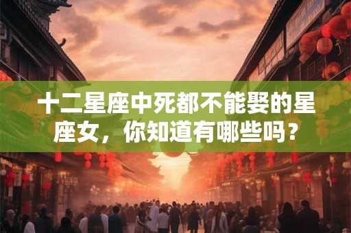 十二星座中死都不能娶的星座女，你知道有哪些吗？