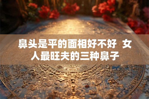 鼻头是平的面相好不好  女人最旺夫的三种鼻子