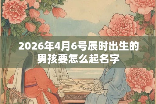 2026年4月6号辰时出生的男孩要怎么起名字 2026年4月6号辰时出生的男孩要怎么起名字