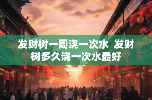 发财树一周浇一次水  发财树多久浇一次水最好