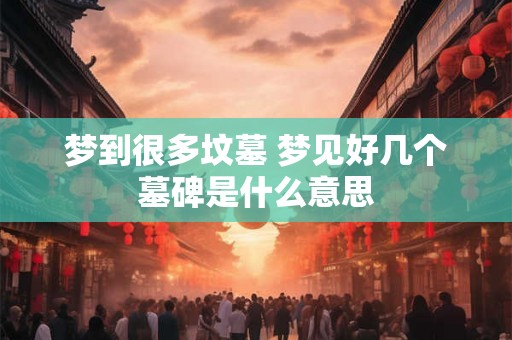 梦到很多坟墓 梦见好几个墓碑是什么意思