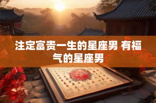 注定富贵一生的星座男 有福气的星座男 注定富贵一生的星座男 有福气的星座男
