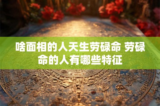 啥面相的人天生劳碌命 劳碌命的人有哪些特征