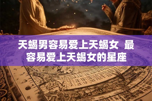 天蝎男容易爱上天蝎女 最容易爱上天蝎女的星座 天蝎男容易爱上天蝎女 最容易爱上天蝎女的星座