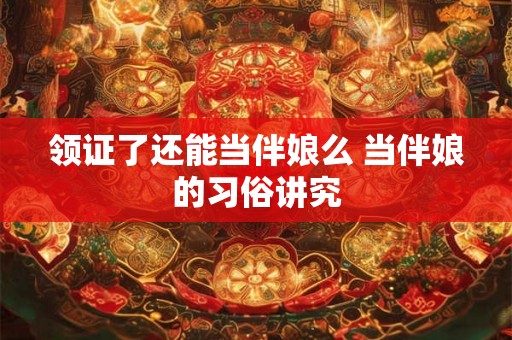 领证了还能当伴娘么 当伴娘的习俗讲究 领证了还能当伴娘么 当伴娘的习俗讲究