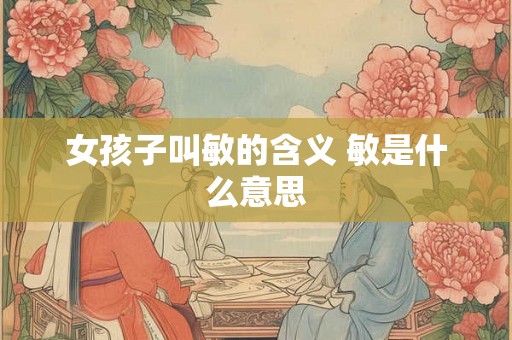 女孩子叫敏的含义 敏是什么意思 女孩子叫敏的含义 敏是什么意思