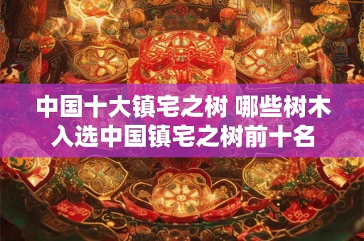 中国十大镇宅之树 哪些树木入选中国镇宅之树前十名