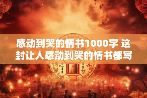 感动到哭的情书1000字 这封让人感动到哭的情书都写了什么内容能揭示出什么真情实感