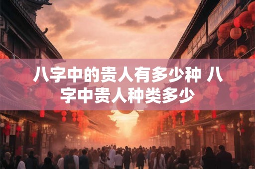 八字中的贵人有多少种 八字中贵人种类多少