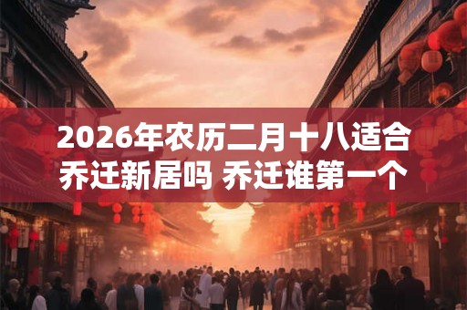 2026年农历二月十八适合乔迁新居吗 乔迁谁第一个进门