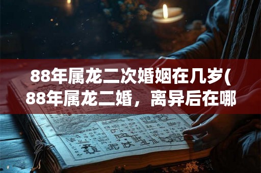 88年属龙二次婚姻在几岁(88年属龙二婚，离异后在哪个年龄段最易复婚？)