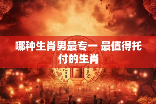 哪种生肖男最专一 最值得托付的生肖