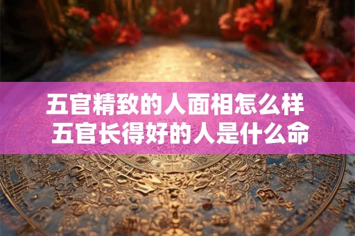 五官精致的人面相怎么样 五官长得好的人是什么命 五官精致的人面相怎么样 五官长得好的人是什么命